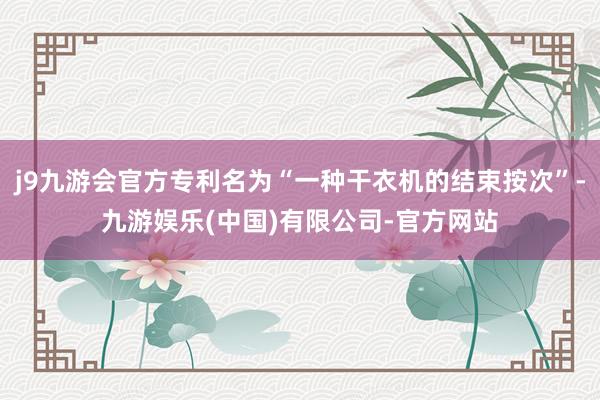 j9九游会官方专利名为“一种干衣机的结束按次”-九游娱乐(中国)有限公司-官方网站