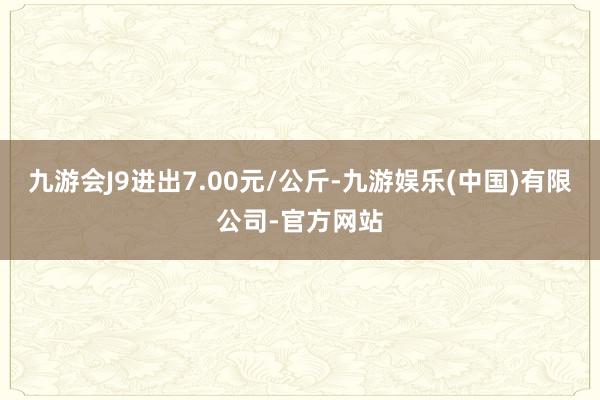 九游会J9进出7.00元/公斤-九游娱乐(中国)有限公司-官方网站