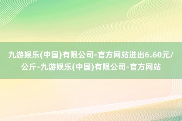 九游娱乐(中国)有限公司-官方网站进出6.60元/公斤-九游娱乐(中国)有限公司-官方网站