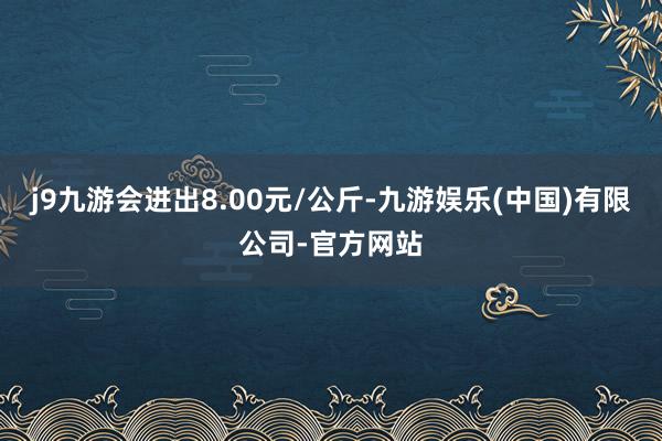 j9九游会进出8.00元/公斤-九游娱乐(中国)有限公司-官方网站