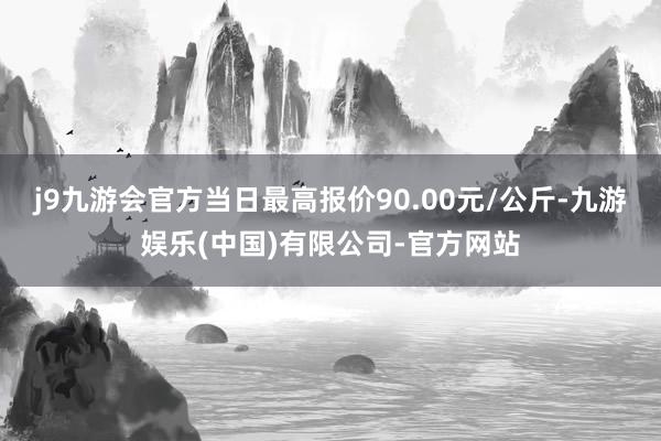j9九游会官方当日最高报价90.00元/公斤-九游娱乐(中国)有限公司-官方网站