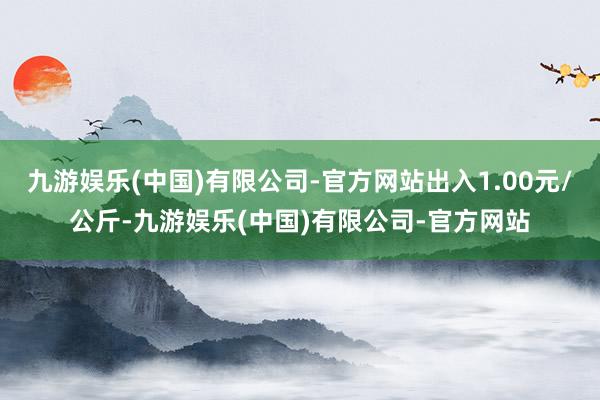 九游娱乐(中国)有限公司-官方网站出入1.00元/公斤-九游娱乐(中国)有限公司-官方网站