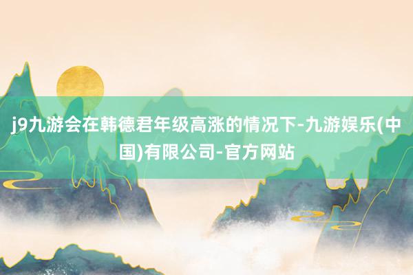j9九游会在韩德君年级高涨的情况下-九游娱乐(中国)有限公司-官方网站