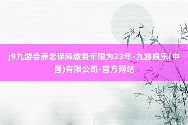 j9九游会养老保障缴费年限为23年-九游娱乐(中国)有限公司-官方网站