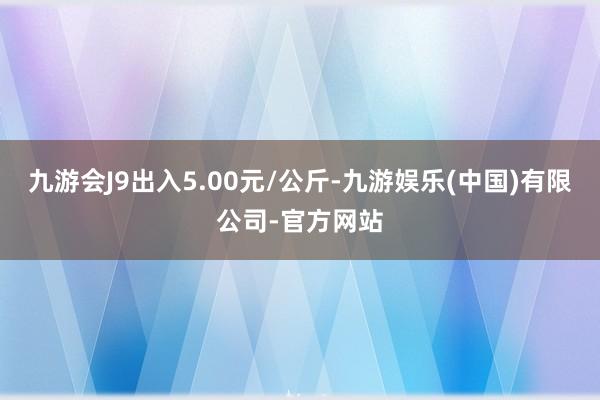 九游会J9出入5.00元/公斤-九游娱乐(中国)有限公司-官方网站