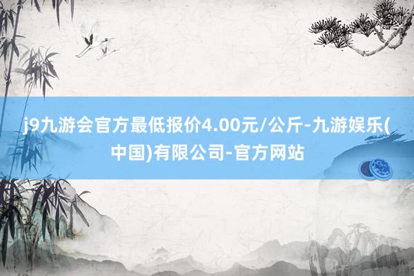 j9九游会官方最低报价4.00元/公斤-九游娱乐(中国)有限公司-官方网站