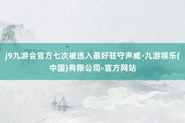 j9九游会官方七次被选入最好驻守声威-九游娱乐(中国)有限公司-官方网站