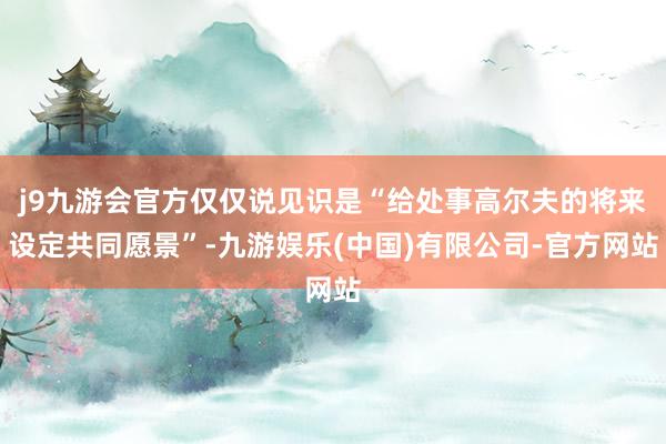 j9九游会官方仅仅说见识是“给处事高尔夫的将来设定共同愿景”-九游娱乐(中国)有限公司-官方网站
