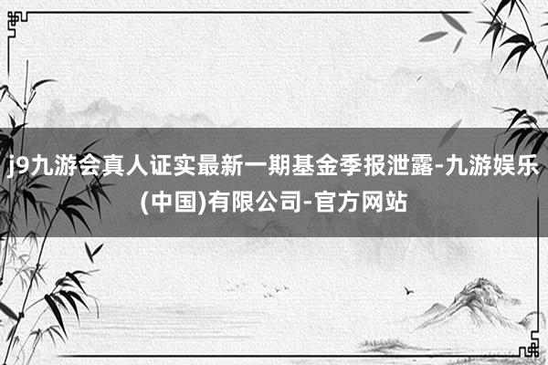 j9九游会真人证实最新一期基金季报泄露-九游娱乐(中国)有限公司-官方网站