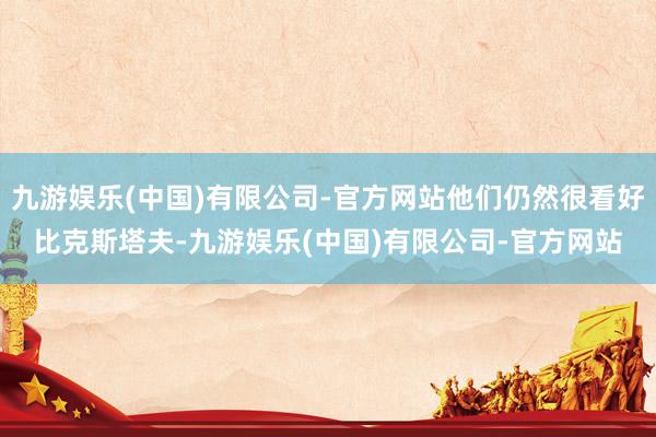 九游娱乐(中国)有限公司-官方网站他们仍然很看好比克斯塔夫-九游娱乐(中国)有限公司-官方网站