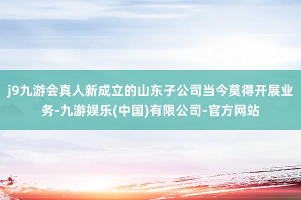 j9九游会真人新成立的山东子公司当今莫得开展业务-九游娱乐(中国)有限公司-官方网站