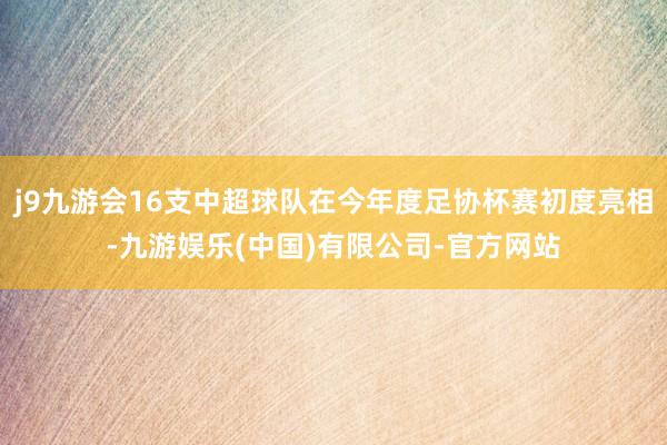 j9九游会16支中超球队在今年度足协杯赛初度亮相-九游娱乐(中国)有限公司-官方网站