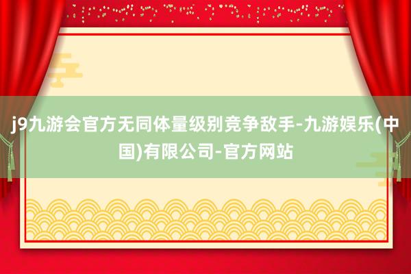 j9九游会官方无同体量级别竞争敌手-九游娱乐(中国)有限公司-官方网站