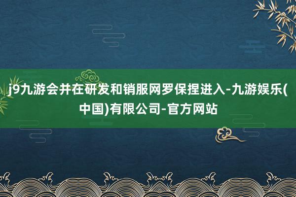 j9九游会并在研发和销服网罗保捏进入-九游娱乐(中国)有限公司-官方网站