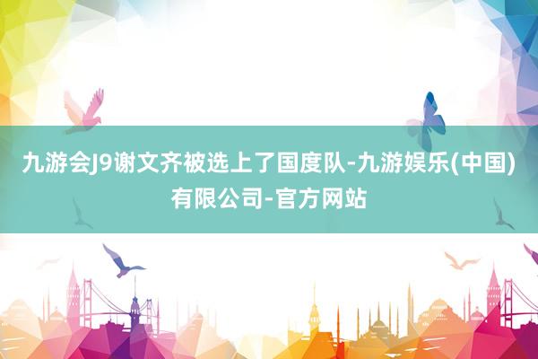 九游会J9谢文齐被选上了国度队-九游娱乐(中国)有限公司-官方网站