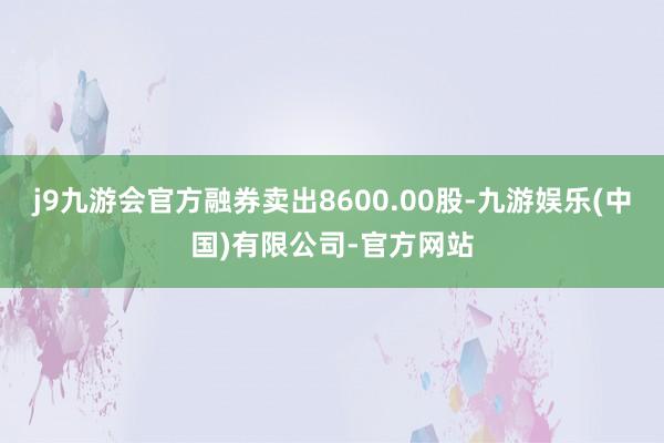 j9九游会官方融券卖出8600.00股-九游娱乐(中国)有限公司-官方网站