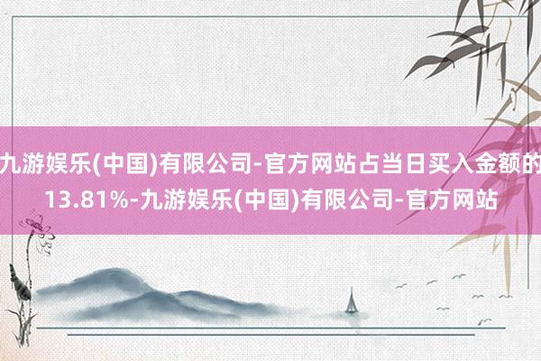 九游娱乐(中国)有限公司-官方网站占当日买入金额的13.81%-九游娱乐(中国)有限公司-官方网站