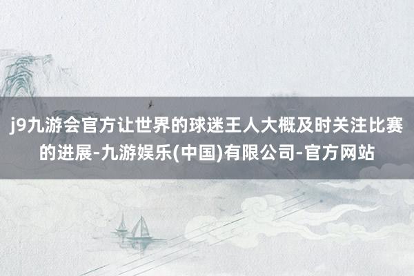 j9九游会官方让世界的球迷王人大概及时关注比赛的进展-九游娱乐(中国)有限公司-官方网站