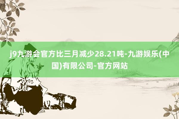 j9九游会官方比三月减少28.21吨-九游娱乐(中国)有限公司-官方网站