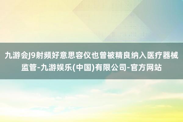 九游会J9射频好意思容仪也曾被精良纳入医疗器械监管-九游娱乐(中国)有限公司-官方网站