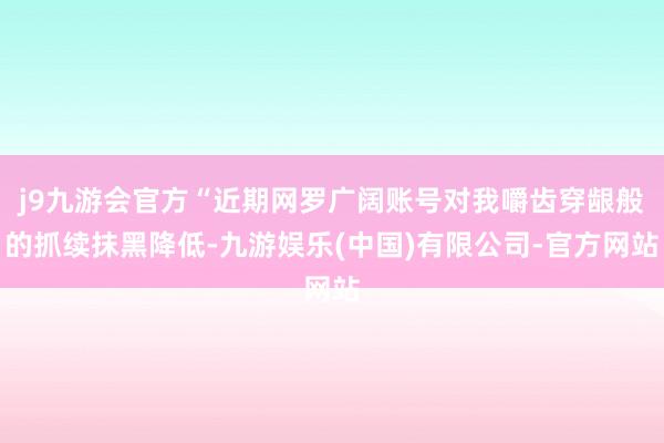 j9九游会官方“近期网罗广阔账号对我嚼齿穿龈般的抓续抹黑降低-九游娱乐(中国)有限公司-官方网站