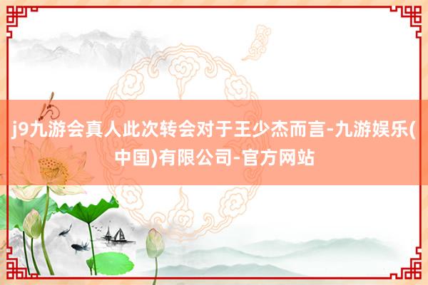 j9九游会真人此次转会对于王少杰而言-九游娱乐(中国)有限公司-官方网站