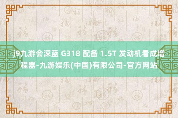 j9九游会深蓝 G318 配备 1.5T 发动机看成增程器-九游娱乐(中国)有限公司-官方网站