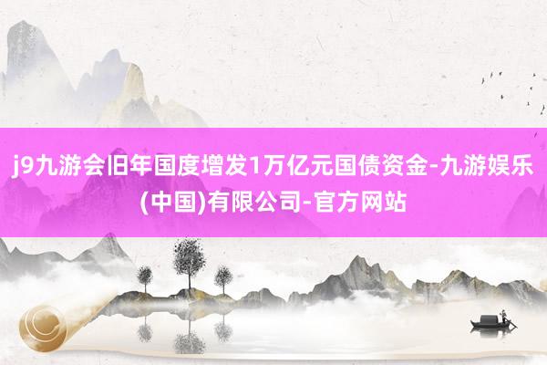 j9九游会旧年国度增发1万亿元国债资金-九游娱乐(中国)有限公司-官方网站