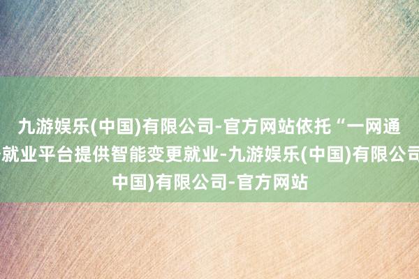 九游娱乐(中国)有限公司-官方网站依托“一网通办”等政务就业平台提供智能变更就业-九游娱乐(中国)有限公司-官方网站