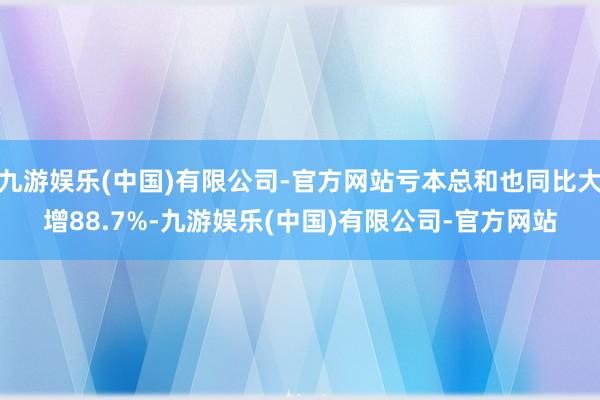 九游娱乐(中国)有限公司-官方网站亏本总和也同比大增88.7%-九游娱乐(中国)有限公司-官方网站