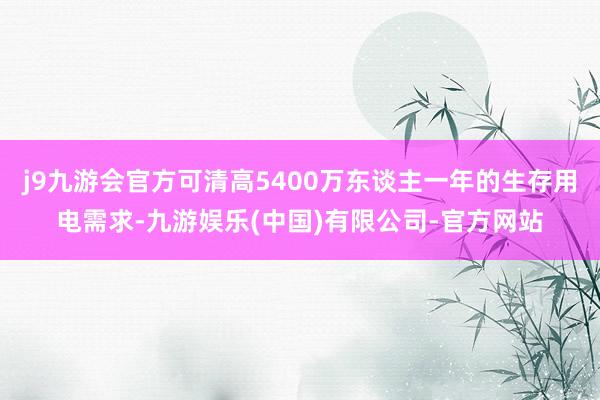 j9九游会官方可清高5400万东谈主一年的生存用电需求-九游娱乐(中国)有限公司-官方网站