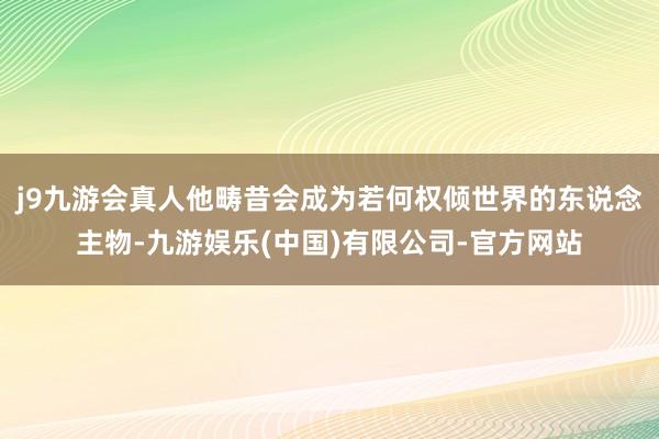 j9九游会真人他畴昔会成为若何权倾世界的东说念主物-九游娱乐(中国)有限公司-官方网站