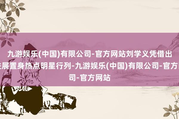 九游娱乐(中国)有限公司-官方网站刘学义凭借出色进展置身热点明星行列-九游娱乐(中国)有限公司-官方网站