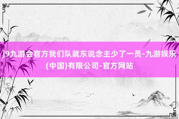 j9九游会官方我们队就东说念主少了一员-九游娱乐(中国)有限公司-官方网站