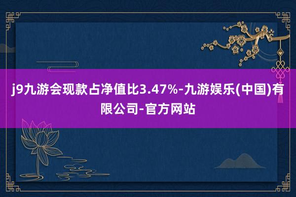 j9九游会现款占净值比3.47%-九游娱乐(中国)有限公司-官方网站