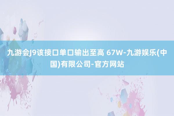 九游会J9该接口单口输出至高 67W-九游娱乐(中国)有限公司-官方网站