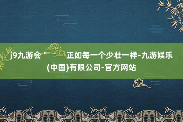 j9九游会＂        正如每一个少壮一样-九游娱乐(中国)有限公司-官方网站