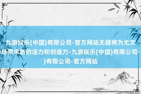 九游娱乐(中国)有限公司-官方网站无疑将为尤文图斯的中场带来新的活力和创造力-九游娱乐(中国)有限公司-官方网站