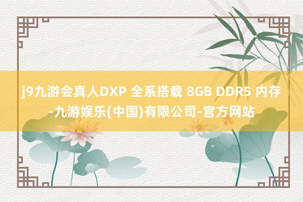 j9九游会真人DXP 全系搭载 8GB DDR5 内存-九游娱乐(中国)有限公司-官方网站