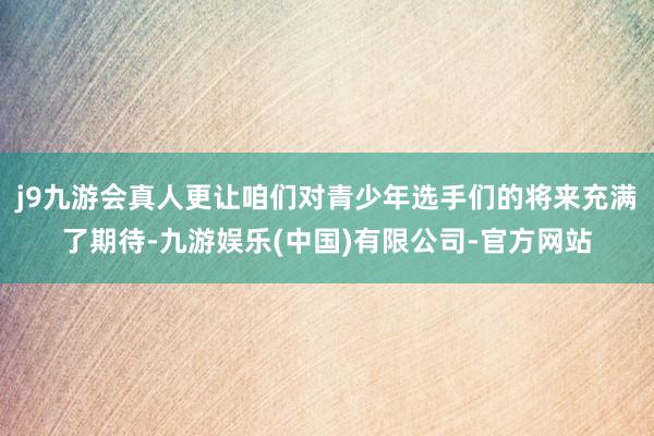 j9九游会真人更让咱们对青少年选手们的将来充满了期待-九游娱乐(中国)有限公司-官方网站