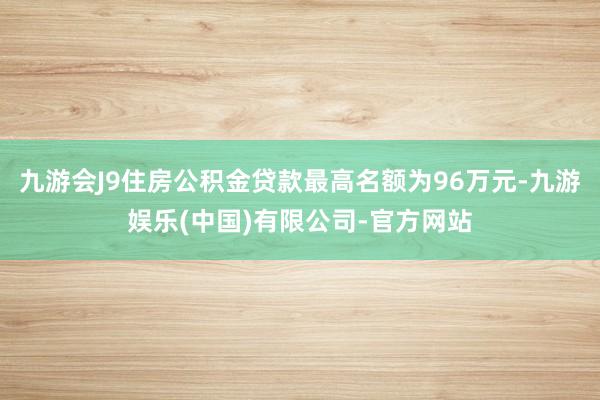 九游会J9住房公积金贷款最高名额为96万元-九游娱乐(中国)有限公司-官方网站