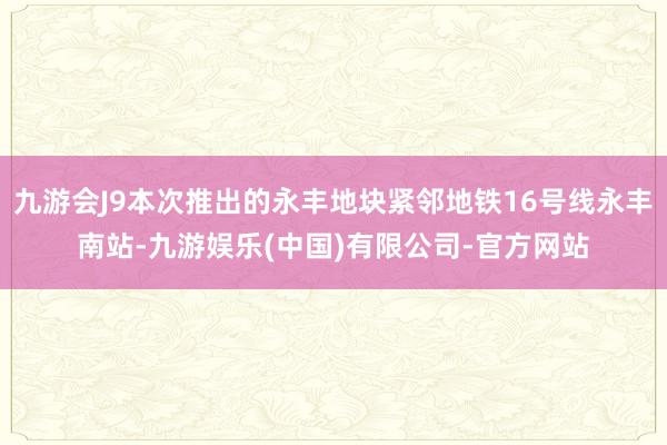 九游会J9本次推出的永丰地块紧邻地铁16号线永丰南站-九游娱乐(中国)有限公司-官方网站