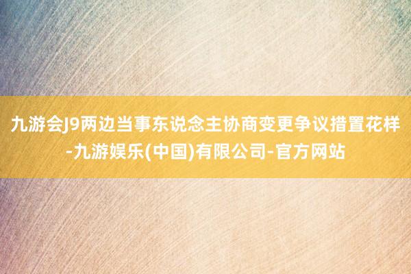 九游会J9两边当事东说念主协商变更争议措置花样-九游娱乐(中国)有限公司-官方网站