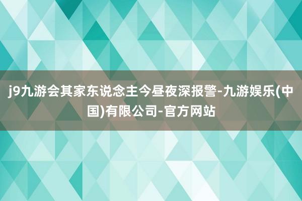 j9九游会其家东说念主今昼夜深报警-九游娱乐(中国)有限公司-官方网站