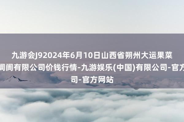 九游会J92024年6月10日山西省朔州大运果菜批发阛阓有限公司价钱行情-九游娱乐(中国)有限公司-官方网站