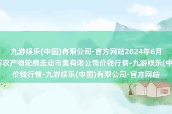 九游娱乐(中国)有限公司-官方网站2024年6月10日山西省长治市紫坊农产物轮廓走动市集有限公司价钱行情-九游娱乐(中国)有限公司-官方网站