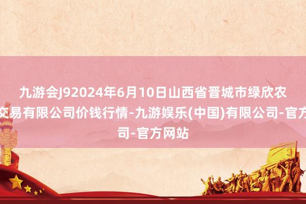 九游会J92024年6月10日山西省晋城市绿欣农居品交易有限公司价钱行情-九游娱乐(中国)有限公司-官方网站