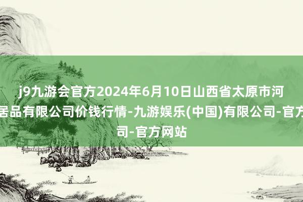 j9九游会官方2024年6月10日山西省太原市河西农居品有限公司价钱行情-九游娱乐(中国)有限公司-官方网站