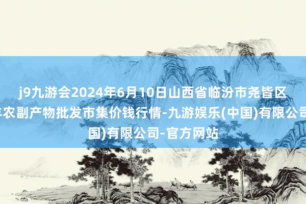 j9九游会2024年6月10日山西省临汾市尧皆区奶牛场尧丰农副产物批发市集价钱行情-九游娱乐(中国)有限公司-官方网站