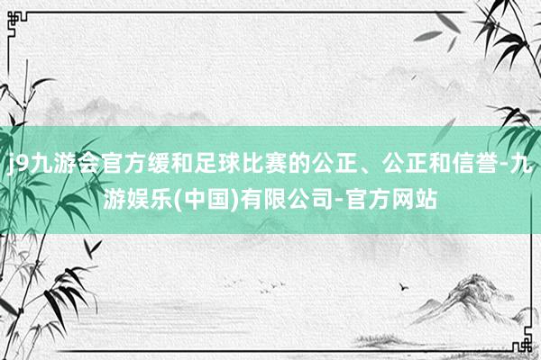 j9九游会官方缓和足球比赛的公正、公正和信誉-九游娱乐(中国)有限公司-官方网站